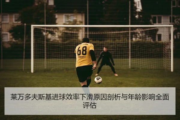 莱万多夫斯基进球效率下滑原因剖析与年龄影响全面评估
