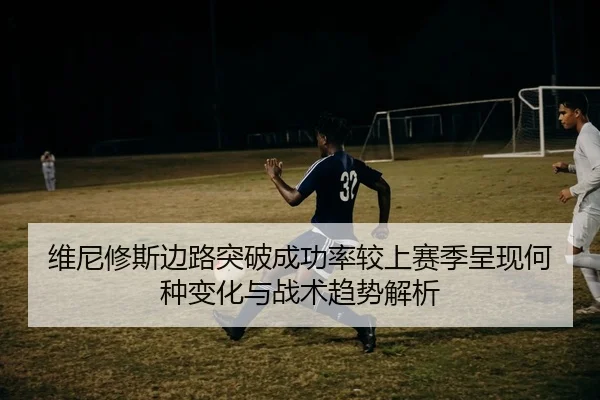 维尼修斯边路突破成功率较上赛季呈现何种变化与战术趋势解析